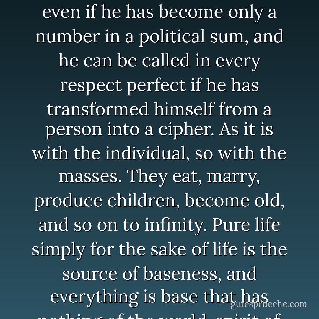 The bourgeois man is first and foremost fashioned and turned into a machine. He is happy even if he has become only a number in a political sum, and he can be called in every respect perfect if he has transformed himself from a person into a cipher. As it is with the individual, so with the masses. They eat, marry, produce children, become old, and so on to infinity. Pure life simply for the sake of life is the source of baseness, and everything is base that has nothing of the world-spirit of philosophy and poetry. - Friedrich Schlegel