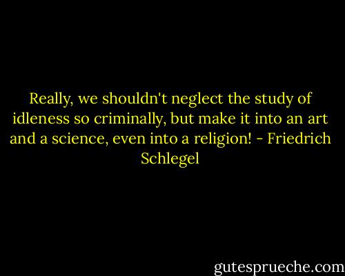 Really, we shouldn't neglect the study of idleness so criminally, but make it into an art and a science, even into a religion! - Friedrich Schlegel