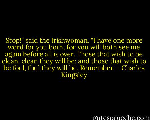 Stop!" said the Irishwoman. "I have one more word for you both; for you will both see me again before all is over. Those that wish to be clean, clean they will be; and those that wish to be foul, foul they will be. Remember. - Charles Kingsley