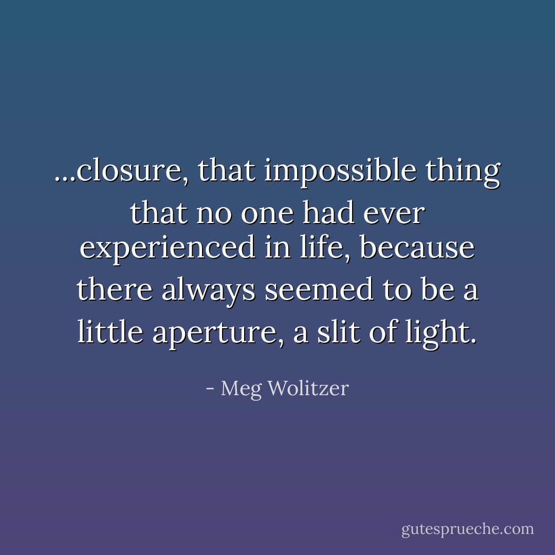 ...closure, that impossible thing that no one had ever experienced in life, because there always seemed to be a little aperture, a slit of light. - Meg Wolitzer