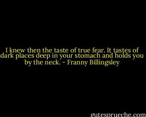 I knew then the taste of true fear. It tastes of dark places deep in your stomach and holds you by the neck. - Franny Billingsley