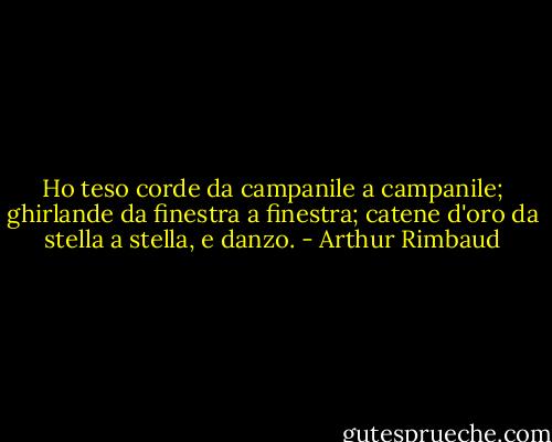 Ho teso corde da campanile a campanile; ghirlande da finestra a finestra; catene d'oro da stella a stella, e danzo. - Arthur Rimbaud