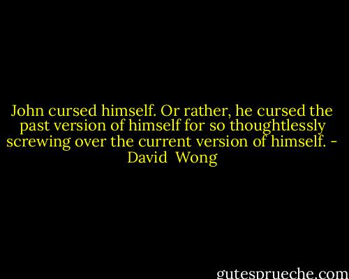 John cursed himself. Or rather, he<br />cursed the past version of himself for so<br />thoughtlessly screwing over the current<br />version of himself. - David  Wong