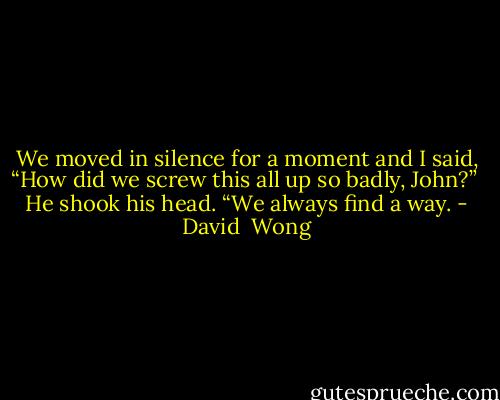 We moved in silence for a moment and I said, “How did we screw this all up so badly, John?” <br />He shook his head. “We always find a way. - David  Wong
