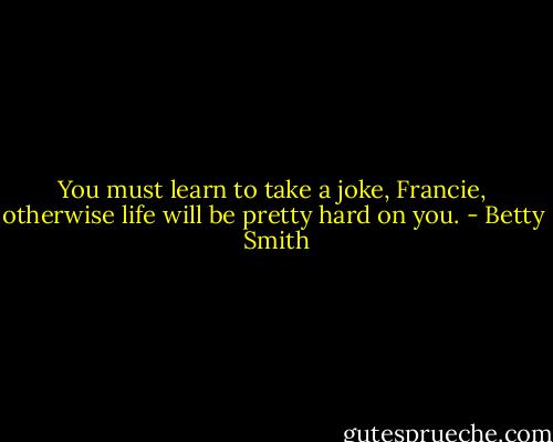 You must learn to take a joke, Francie, otherwise life will be pretty hard on you. - Betty  Smith