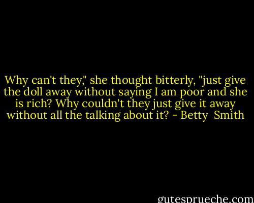 Why can't they," she thought bitterly, "just give the doll away without saying I am poor and she is rich? Why couldn't they just give it away without all the talking about it? - Betty  Smith