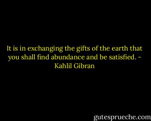 It is in exchanging the gifts of the earth that you shall find abundance and be satisfied. - Kahlil Gibran