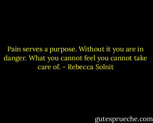 Pain serves a purpose. Without it you are in danger. What you cannot feel you cannot take care of. - Rebecca Solnit