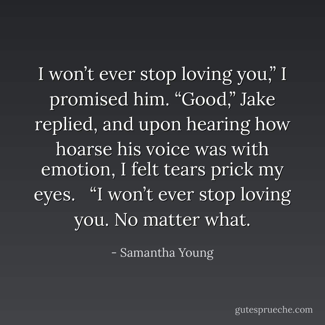 I won’t ever stop loving you,” I promised him.<br />“Good,” Jake replied, and upon hearing how hoarse his voice was with emotion, I felt tears prick my eyes. <br /><br />“I won’t ever stop loving you. No matter what. - Samantha Young