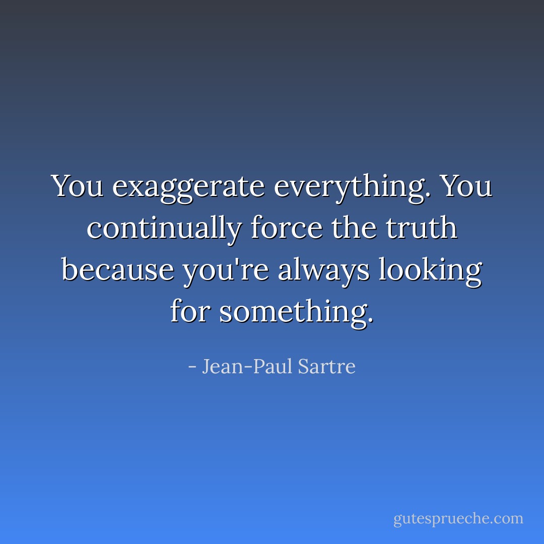 You exaggerate everything. You continually force the truth because you're always looking for something. - Jean-Paul Sartre