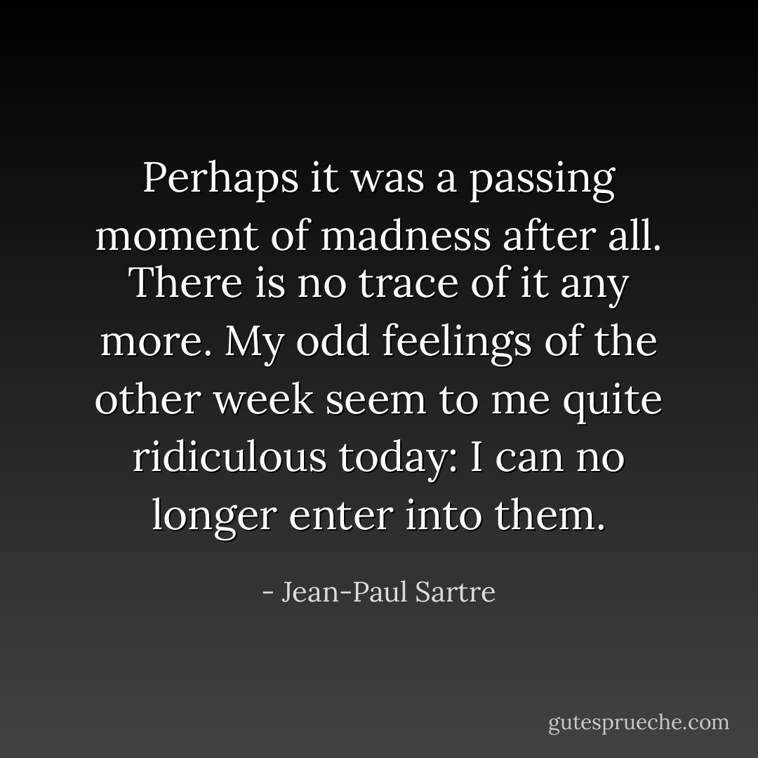Perhaps it was a passing moment of madness after all. There is no trace of it any more. My odd feelings of the other week seem to me quite ridiculous today: I can no longer enter into them. - Jean-Paul Sartre