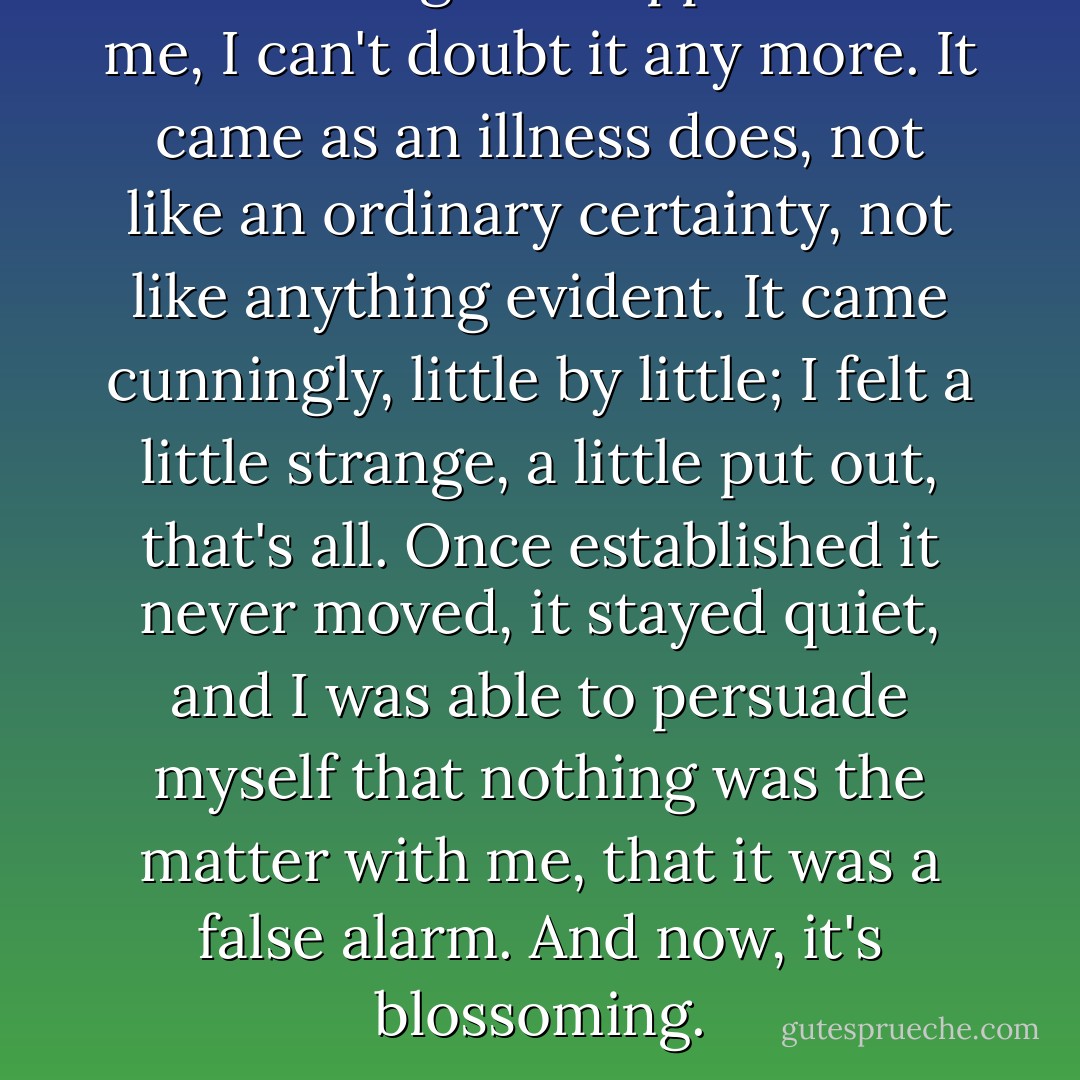 Something has happened to me, I can't doubt it any more. It came as an illness does, not like an ordinary certainty, not like anything evident. It came cunningly, little by little; I felt a little strange, a little put out, that's all. Once established it never moved, it stayed quiet, and I was able to persuade myself that nothing was the matter with me, that it was a false alarm. And now, it's blossoming. - Jean-Paul Sartre
