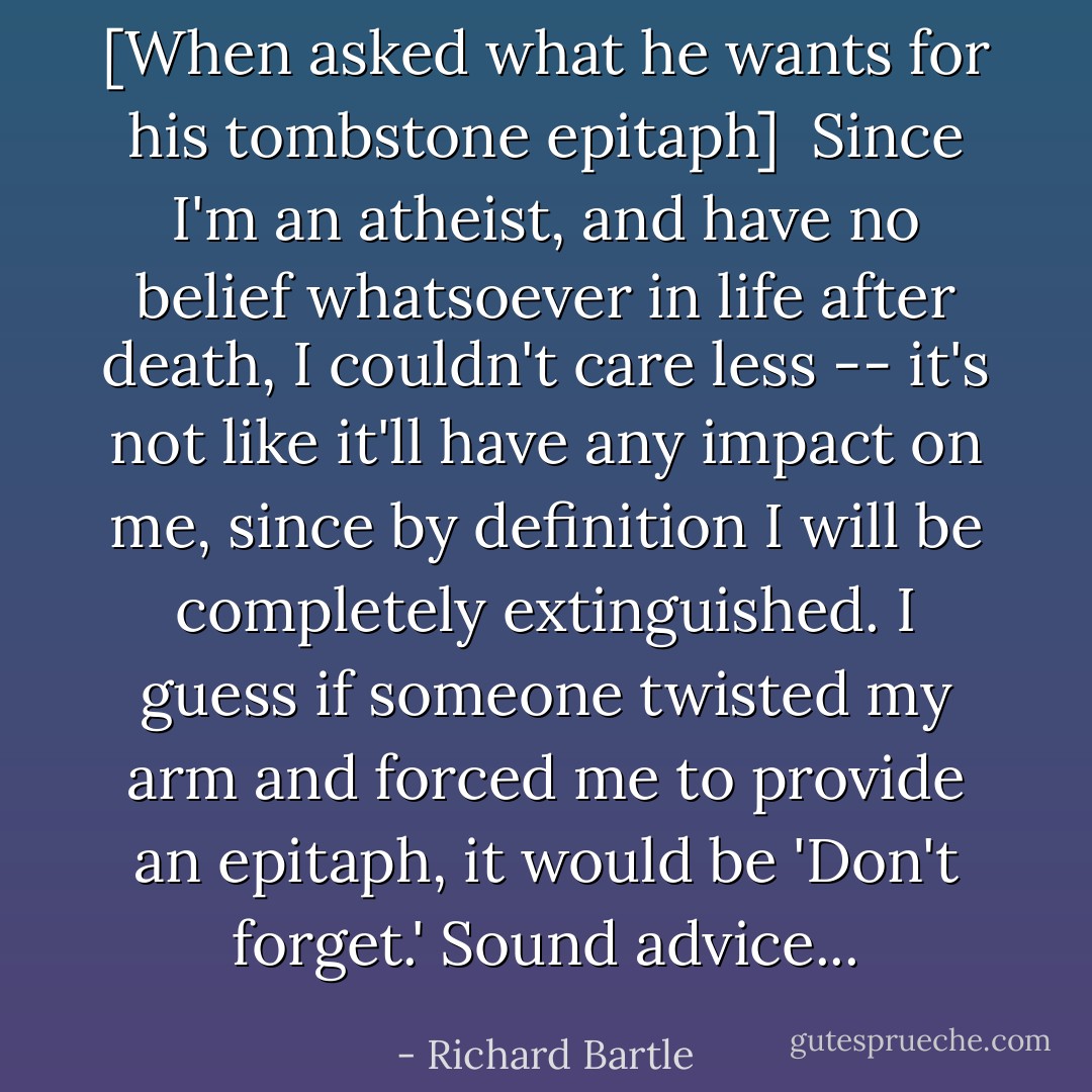 [<i>When asked what he wants for his tombstone epitaph</i>]<br /><br />Since I'm an atheist, and have no belief whatsoever in life after death, I couldn't care less -- it's not like it'll have any impact on me, since by definition I will be completely extinguished. I guess if someone twisted my arm and forced me to provide an epitaph, it would be 'Don't forget.' Sound advice... - Richard Bartle
