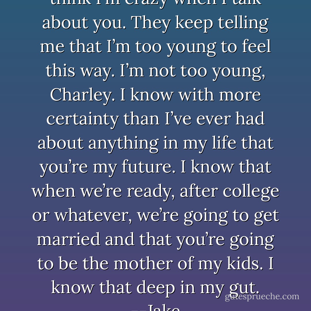 My friends back in Chicago think I’m crazy when I talk about you. They keep telling me that I’m too young to feel this way. I’m not too young, Charley. I know with more certainty than I’ve ever had about anything in my life that you’re my future. I know that when we’re ready, after college or whatever, we’re going to get married and that you’re going to be the mother of my kids. I know that deep in my gut. --Jake - Samantha Young