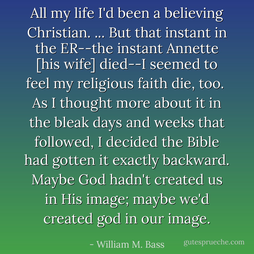 All my life I'd been a believing Christian. ... But that instant in the ER--the instant Annette [his wife] died--I seemed to feel my religious faith die, too.<br /><br />As I thought more about it in the bleak days and weeks that followed, I decided the Bible had gotten it exactly backward. Maybe God hadn't created us in His image; maybe we'd created god in <i>our</i> image. - William M. Bass