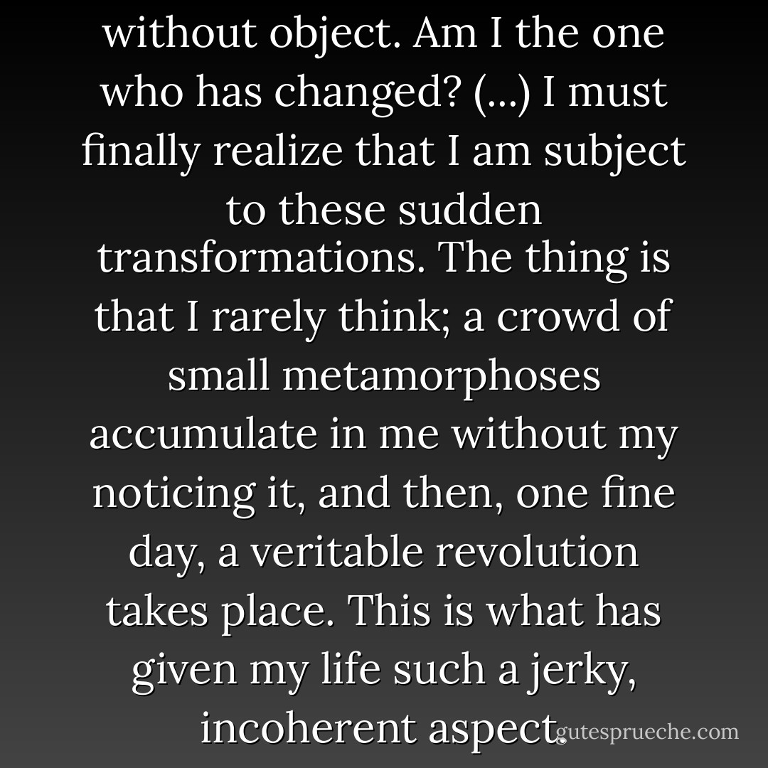 It is an abstract change without object. Am I the one who has changed? (...) I must finally realize that I am subject to these sudden transformations. The thing is that I rarely think; a crowd of small metamorphoses accumulate in me without my noticing it, and then, one fine day, a veritable revolution takes place. This is what has given my life such a jerky, incoherent aspect. - Jean-Paul Sartre