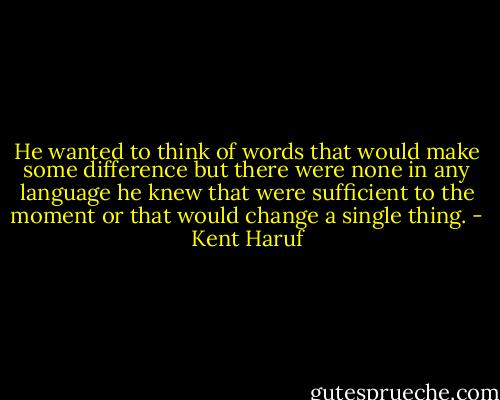 He wanted to think of words that would make some difference but there were none in any language he knew that were sufficient to the moment or that would change a single thing. - Kent Haruf