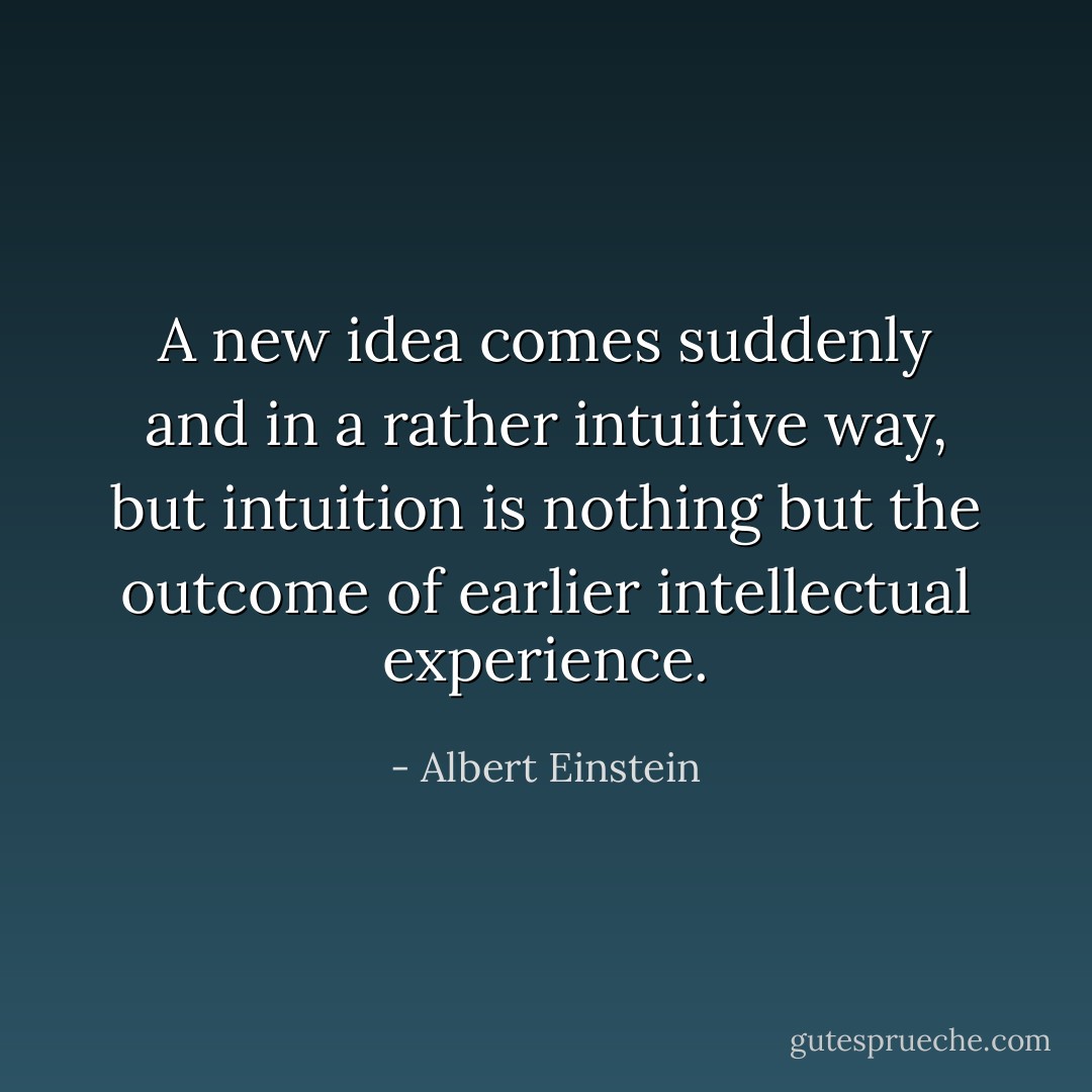 A new idea comes suddenly and in a rather intuitive way, but intuition is nothing but the outcome of earlier intellectual experience. - Albert Einstein