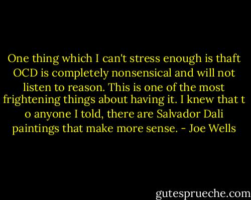 One thing which I can't stress enough is thaft OCD is completely nonsensical and will not listen to reason. This is one of the most frightening things about having it. I knew that t<br />o anyone I told, there are Salvador Dali paintings that make more sense. - Joe Wells