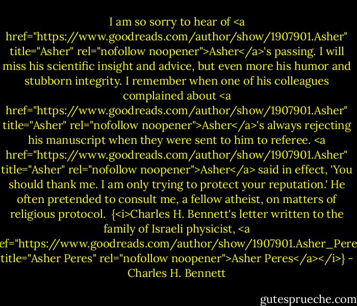 I am so sorry to hear of <a href="https://www.goodreads.com/author/show/1907901.Asher" title="Asher" rel="nofollow noopener">Asher</a>'s passing. I will miss his scientific insight and advice, but even more his humor and stubborn integrity. I remember when one of his colleagues complained about <a href="https://www.goodreads.com/author/show/1907901.Asher" title="Asher" rel="nofollow noopener">Asher</a>'s always rejecting his manuscript when they were sent to him to referee. <a href="https://www.goodreads.com/author/show/1907901.Asher" title="Asher" rel="nofollow noopener">Asher</a> said in effect, 'You should thank me. I am only trying to protect your reputation.' He often pretended to consult me, a fellow atheist, on matters of religious protocol.<br /><br />{<i>Charles H. Bennett's letter written to the family of Israeli physicist, <a href="https://www.goodreads.com/author/show/1907901.Asher_Peres" title="Asher Peres" rel="nofollow noopener">Asher Peres</a></i>} - Charles H. Bennett