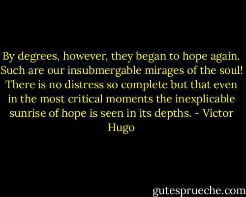 By degrees, however, they began to hope again. Such are our insubmergable mirages of the soul! There is no distress so complete but that even in the most critical moments the inexplicable sunrise of hope is seen in its depths. - Victor Hugo