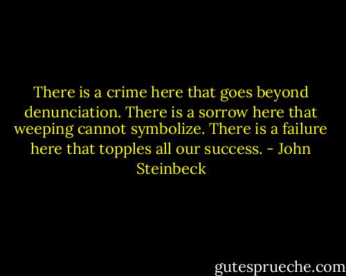 There is a crime here that goes beyond denunciation. There is a sorrow here that weeping cannot symbolize. There is a failure here that topples all our success. - John Steinbeck