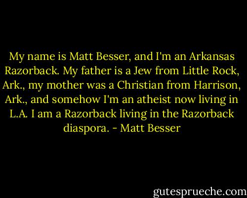 My name is Matt Besser, and I'm an Arkansas Razorback. My father is a Jew from Little Rock, Ark., my mother was a Christian from Harrison, Ark., and somehow I'm an atheist now living in L.A. I am a Razorback living in the Razorback diaspora. - Matt Besser