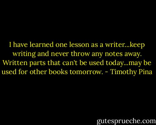 I have learned one lesson as a writer...keep writing and never throw any notes away. Written parts that can't be used today...may be used for other books tomorrow. - Timothy Pina
