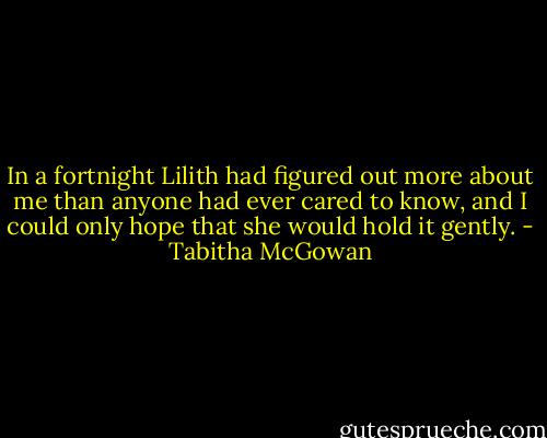 In a fortnight Lilith had figured out more about me than anyone had ever cared to know, and I could only hope that she would hold it gently. - Tabitha McGowan