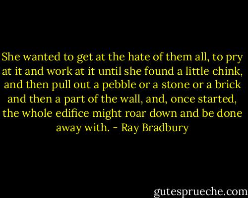 She wanted to get at the hate of them all, to pry at it and work at it until she found a little chink, and then pull out a pebble or a stone or a brick and then a part of the wall, and, once started, the whole edifice might roar down and be done away with. - Ray Bradbury