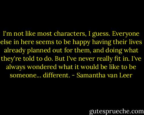 I'm not like most characters, I guess. Everyone else in here seems to be happy having their lives already planned out for them, and doing what they're told to do. But I've never really fit in. I've always wondered what it would be like to be someone... different. - Samantha van Leer