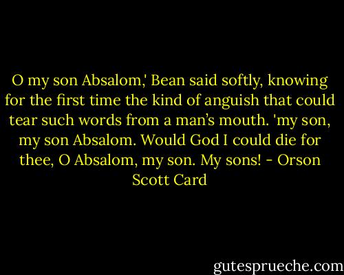 O my son Absalom,' Bean said softly, knowing for the first time the kind of anguish that could tear such words from a man’s mouth. 'my son, my son Absalom. Would God I could die for thee, O Absalom, my son. My sons! - Orson Scott Card