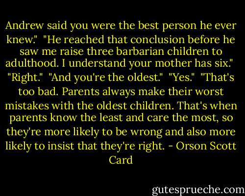 Andrew said you were the best person he ever knew."<br /><br />"He reached that conclusion before he saw me raise three barbarian children to adulthood. I understand your mother has six."<br /><br />"Right."<br /><br />"And you're the oldest."<br /><br />"Yes."<br /><br />"That's too bad. Parents always make their worst mistakes with the oldest children. That's when parents know the least and care the most, so they're more likely to be wrong and also more likely to insist that they're right. - Orson Scott Card