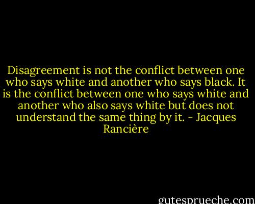 Disagreement is not the conflict between one who says white and another who says black. It is the conflict between one who says white and another who also says white but does not understand the same thing by it. - Jacques Rancière