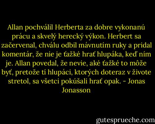 Allan pochválil Herberta za dobre vykonanú prácu a skvelý herecký výkon. Herbert sa začervenal, chválu odbil mávnutím ruky a pridal komentár, že nie je ťažké hrať hlupáka, keď ním je. Allan povedal, že nevie, aké ťažké to môže byť, pretože tí hlupáci, ktorých doteraz v živote stretol, sa všetci pokúšali hrať opak. - Jonas Jonasson