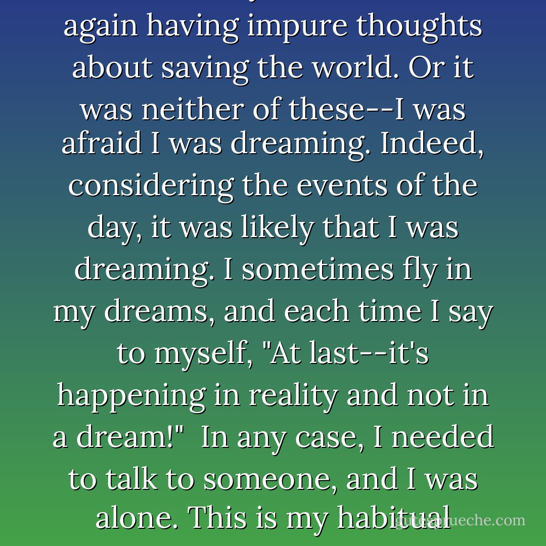 The evening I went for a walk. To walk for the sake of walking is something I seldom do.Inside my apartment I'd felt inexplicably anxious. I needed to talk to someone, to be reassured. Or perhaps I needed to confess my sin: I was once again having impure thoughts about saving the world. Or it was neither of these--I was afraid I was dreaming. Indeed, considering the events of the day, it was likely that I was dreaming. I sometimes fly in my dreams, and each time I say to myself, "At last--it's happening in reality and not in a dream!"<br /><br />In any case, I needed to talk to someone, and I was alone. This is my habitual condition, by choice--or so I tell myself. Mere acquaintanceship leaves me unsatisfied, and few people are willing to accept the burdens and risks of friendship as I conceive of it. - Daniel Quinn