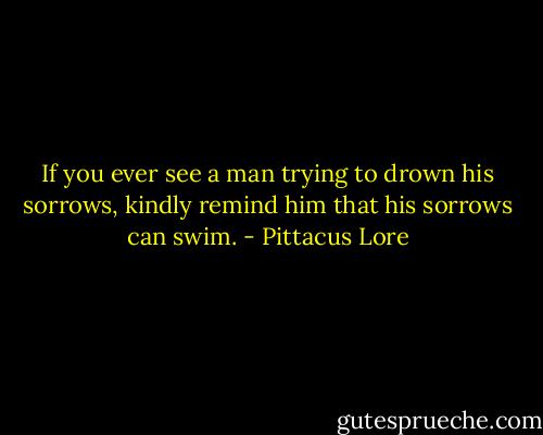 If you ever see a man trying to drown his sorrows, kindly remind him that his sorrows can swim. - Pittacus Lore