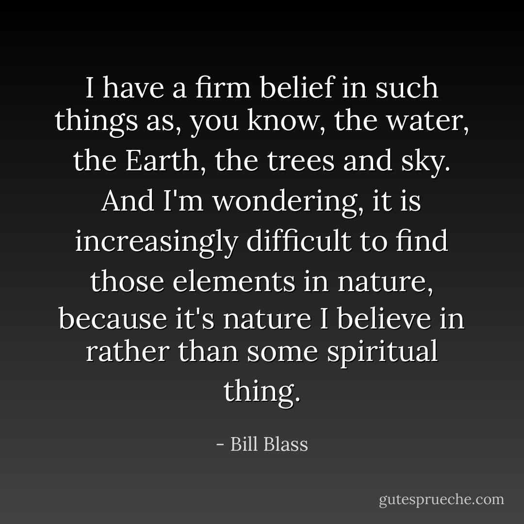 I have a firm belief in such things as, you know, the water, the Earth, the trees and sky. And I'm wondering, it is increasingly difficult to find those elements in nature, because it's nature I believe in rather than some spiritual thing. - Bill Blass