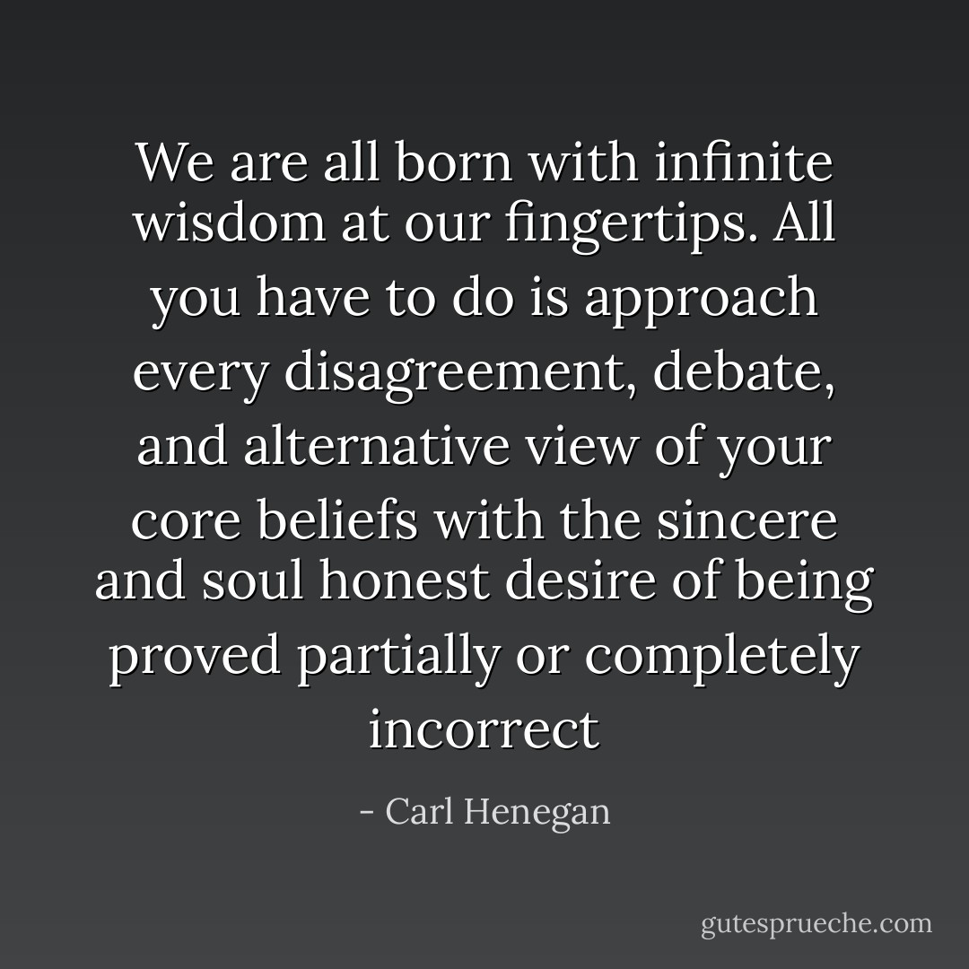 We are all born with infinite wisdom at our fingertips. All you have to do is approach every disagreement, debate, and alternative view of your core beliefs with the sincere and soul honest desire of being proved partially or completely incorrect - Carl Henegan