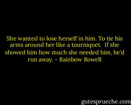 She wanted to lose herself in him. To tie his arms around her like a tourniquet.<br /><br />If she showed him how much she needed him, he'd run away. - Rainbow Rowell