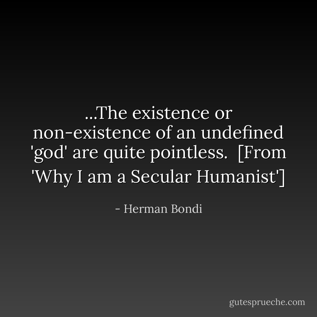 ...The existence or non-existence of an undefined 'god' are quite pointless.<br /><br />[<i>From 'Why I am a Secular Humanist'</i>] - Herman Bondi