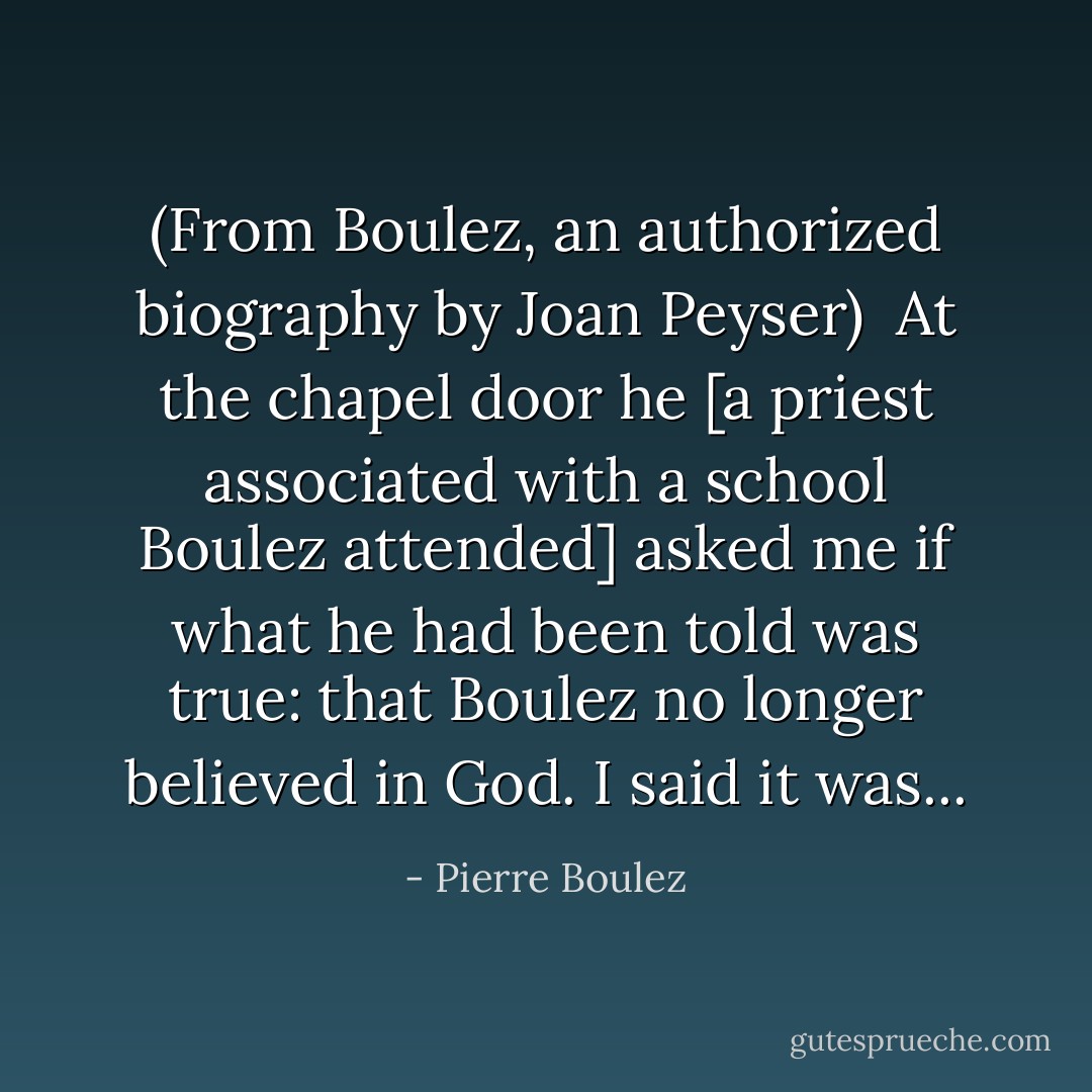 (From Boulez, an authorized biography by Joan Peyser)<br /><br />At the chapel door he [a priest associated with a school Boulez attended] asked me if what he had been told was true: that Boulez no longer believed in God. I said it was... - Pierre Boulez