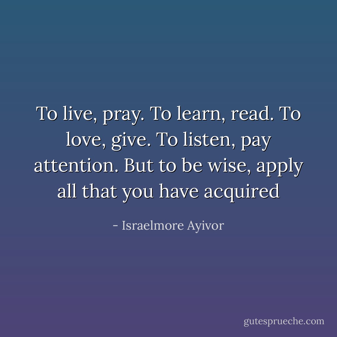 To live, pray. To learn, read. To love, give. To listen, pay attention. But to be wise, apply all that you have acquired - Israelmore Ayivor