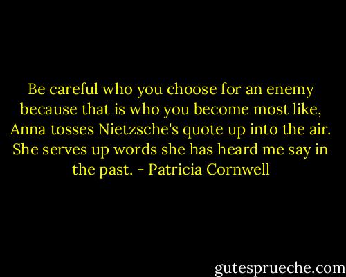 Be careful who you choose for an enemy because that is who you become most like, Anna tosses Nietzsche's quote up into the air. She serves up words she has heard me say in the past. - Patricia Cornwell