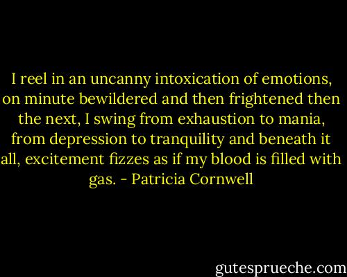 I reel in an uncanny intoxication of emotions, on minute bewildered and then frightened then the next, I swing from exhaustion to mania, from depression to tranquility and beneath it all, excitement fizzes as if my blood is filled with gas. - Patricia Cornwell