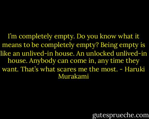 I’m completely empty. Do you know what it means to be completely empty? Being empty is like an unlived-in house. An unlocked unlived-in house. Anybody can come in, any time they want. That’s what scares me the most. - Haruki Murakami