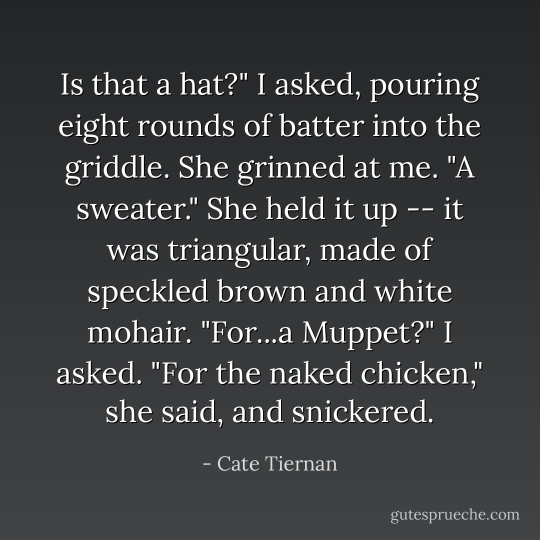 Is that a hat?" I asked, pouring eight rounds of batter into the griddle.<br />She grinned at me. "A sweater." She held it up -- it was triangular, made of speckled brown and white mohair.<br />"For...a Muppet?" I asked.<br />"For the naked chicken," she said, and snickered. - Cate Tiernan