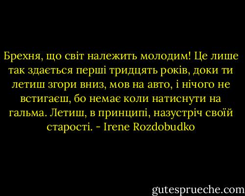 Брехня, що світ належить молодим! Це лише так здається перші тридцять років, доки ти летиш згори вниз, мов на авто, і нічого не встигаєш, бо немає коли натиснути на гальма. Летиш, в принципі, назустріч своїй старості. - Irene Rozdobudko