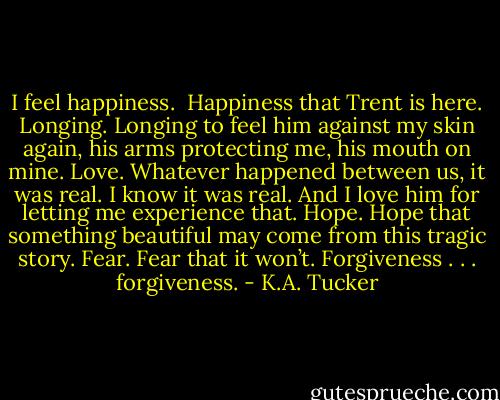 I feel happiness. <br />Happiness that Trent is here.<br />Longing. Longing to feel him against my skin again, his arms protecting me, his mouth on mine.<br />Love. Whatever happened between us, it was real. I know it was real. And I love him for letting me experience that.<br />Hope. Hope that something beautiful may come from this tragic story.<br />Fear. Fear that it won’t.<br />Forgiveness . . . forgiveness. - K.A. Tucker
