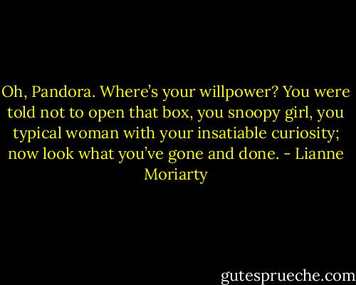 Oh, Pandora. Where’s your willpower? You were told not to open that box, you snoopy girl, you typical woman with your insatiable curiosity; now look what you’ve gone and done. - Lianne Moriarty